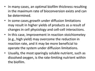 • In many cases, an optimal biofilm thickness resulting
in the maximum rate of bioconversion exists and can
be determined.
• In some cases,growth under diffusion limitations
may result in higher yields of products as a result of
changes in cell physiology and cell-cell interactions.
• In this case, improvement in reaction stoichiometey
(e.g., high yield) may overcome the reduction in
reaction rate, and it may be more beneficial to
operate the system under diffusion limitations.
• Usually, the most sparingly soluble nutrient, such as
dissolved oxygen, is the rate-limiting nutrient within
the biofilm.
 