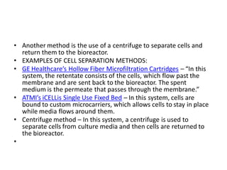 • Another method is the use of a centrifuge to separate cells and
return them to the bioreactor.
• EXAMPLES OF CELL SEPARATION METHODS:
• GE Healthcare’s Hollow Fiber Microfiltration Cartridges – “In this
system, the retentate consists of the cells, which flow past the
membrane and are sent back to the bioreactor. The spent
medium is the permeate that passes through the membrane.”
• ATMI’s iCELLis Single Use Fixed Bed – In this system, cells are
bound to custom microcarriers, which allows cells to stay in place
while media flows around them.
• Centrifuge method – In this system, a centrifuge is used to
separate cells from culture media and then cells are returned to
the bioreactor.
•
 