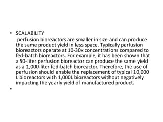 • SCALABILITY
perfusion bioreactors are smaller in size and can produce
the same product yield in less space. Typically perfusion
bioreactors operate at 10-30x concentrations compared to
fed-batch bioreactors. For example, it has been shown that
a 50-liter perfusion bioreactor can produce the same yield
as a 1,000-liter fed-batch bioreactor. Therefore, the use of
perfusion should enable the replacement of typical 10,000
L bioreactors with 1,000L bioreactors without negatively
impacting the yearly yield of manufactured product.
•
 