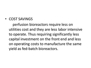 • COST SAVINGS
perfusion bioreactors require less on
utilities cost and they are less labor intensive
to operate. Thus requiring significantly less
capital investment on the front end and less
on operating costs to manufacture the same
yield as fed-batch bioreactors.
 