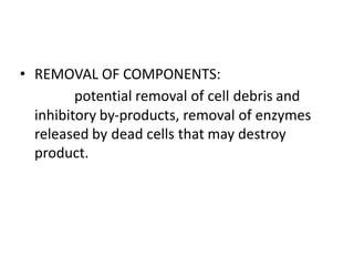 • REMOVAL OF COMPONENTS:
potential removal of cell debris and
inhibitory by-products, removal of enzymes
released by dead cells that may destroy
product.
 