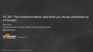 ©	2017,	Amazon	Web	Services,	Inc.	or	its	Affiliates.	All	rights	reserved
Pop-up Loft
VC 201: The Investment Memo (and what you should understand as
a Founder)
Drew Russ
Principal, Startup & Venture Capital, Business Development
@drewWruss
 