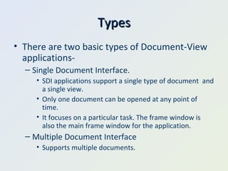 Types There are two basic types of Document-View applications- Single Document Interface. SDI applications support a single type of document  and a single view. Only one document can be opened at any point of time. It focuses on a particular task. The frame window is also the main frame window for the application. Multiple Document Interface Supports multiple documents. 