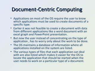 Document-Centric Computing  Applications on most of the OS require the user to know which applications must be used to create documents of a specific type. Earlier it was not feasible to create a document with data from different applications like a word document with an excel graph and PowerPoint presentation. But now the user instead of concentrating on the type of application , has to worry only about the work to be done. The OS maintains a database of information where all applications installed on the system are listed. The various types of files that each application can deal with are also listed which makes it easier for the OS to locate the application that should be started when the user needs to work on a particular type of a document. 