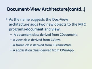 Document-View Architecture(contd..) As the name suggests the Doc-View architecture adds two new objects to the MFC programs- document  and  view. A document class derived from CDocument. A view class derived from CView. A frame class derived from CFrameWnd. A application class derived from CWinApp. 