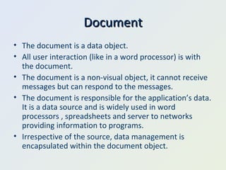 Document The document is a data object. All user interaction (like in a word processor) is with the document. The document is a non-visual object, it cannot receive messages but can respond to the messages. The document is responsible for the application’s data. It is a data source and is widely used in word processors , spreadsheets and server to networks providing information to programs. Irrespective of the source, data management is encapsulated within the document object. 