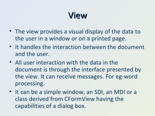View The view provides a visual display of the data to the user in a window or on a printed page. It handles the interaction between the document and the user. All user interaction with the data in the document is through the interface presented by the view. It can receive messages. For eg-word processing.  It can be a simple window, an SDI, an MDI or a class derived from CFormView having the capabilities of a dialog box. 