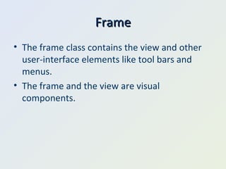 Frame The frame class contains the view and other user-interface elements like tool bars and menus. The frame and the view are visual components. 