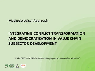 Methodological Approach


      INTEGRATING CONFLICT TRANSFORMATION
      AND DEMOCRATIZATION IN VALUE CHAIN
      SUBSECTOR DEVELOPMENT


         A KPI-TRICOM-AFRIM collaboration project in partnership with ICCO


KPI                                                                          1
 