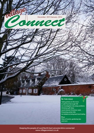 illage
v                       December 2011/January 2012



Connect



                                                    IN THIS ISSUE
                                                    Taking photos on the move
                                                    A walk from Burrough Hill
                                                    An investigation into sleep problems
                                                    Christmas gift ideas
                                                    Local-interest Christmas reads
                                                    Preventing winter falls
                                                    An initiative to bring back local trading

                                                    PLUS
                                                    Diary of events, gardening tips
                                                    and more




    Keeping the people of rural North East Leicestershire connected
                     www.villageconnect.co.uk
 