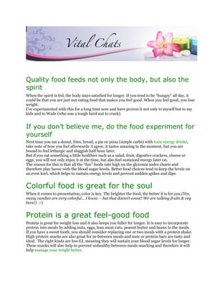Quality food feeds not only the body, but also the
spirit
When the spirit is fed, the body stays satisfied for longer. If you tend to be “hungry” all day, it
could be that you are just not eating food that makes you feel good. When you feel good, you lose
weight.
I’ve experimented with this for a long time now and have proven it not only to myself but to my
kids and to Wade (who was a tough hard nut to crack).


If you don’t believe me, do the food experiment for
yourself
Next time you eat a donut, fries, bread, a pie or pizza (simple carbs) with toxic energy drinks,
take note of how you feel afterwards. I agree, it tastes amazing in the moment, but you are
bound to feel lethargic and sluggish half hour later.
But if you eat something a little healthier such as a salad, fruit, digestive crackers, cheese or
eggs, you will not only enjoy it at the time, but also feel sustained energy later on.
The reason for this is that all the “fun” foods rate high on the glycemic index charts and
therefore play havoc with the blood sugar levels. Better food choices tend to keep the levels on
an even keel, which helps to sustain energy levels and prevent sudden spikes and dips.


Colorful food is great for the soul
When it comes to presentation, color is key. The brighter the food, the better it is for you.(Yes,
many candies are very colorful… I know – but that doesn’t count! We are talking fruits & veg
here!) :-)


Protein is a great feel-good food
Protein is great for weight loss and it also keeps you fuller for longer. It is easy to incorporate
protein into meals by adding nuts, eggs, lean meat cuts, peanut butter and beans to the meals.
If you have a sweet tooth, you should consider replacing one or two meals with a protein shake.
High protein snacks are also great for in-between meals and nuts or protein bars are tasty and
ideal. The right kinds are low GI, meaning they will sustain your blood sugar levels for longer.
These snacks will also help to prevent unhealthy between-meals snacking and therefore it will
help manage your weight better.
 