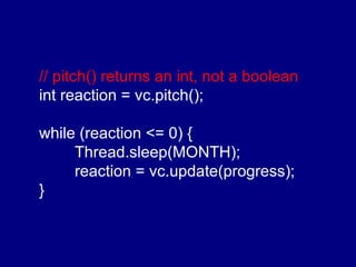 // pitch() returns an int, not a boolean int reaction = vc.pitch(); while (reaction <= 0) { Thread.sleep(MONTH); reaction = vc.update(progress); } 