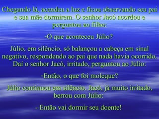 Chegando lá, acendeu a luz e ficou observando seu pai e sua mãe dormirem. O senhor Jacó acordou e perguntou ao filho: O que aconteceu Júlio?  Júlio, em silêncio, só balançou a cabeça em sinal negativo, respondendo ao pai que nada havia ocorrido. Daí o senhor Jacó, irritado, perguntou ao Júlio: Então, o que foi moleque? Júlio continuou em silêncio. Jacó, já muito irritado, berrou com Júlio:  - Então vai dormir seu doente!  