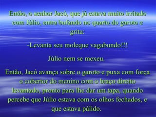 Então, o senhor Jacó, que já estava muito irritado com Júlio, entra bufando no quarto do garoto e grita: Levanta seu moleque vagabundo!!! Júlio nem se mexeu.  Então, Jacó avança sobre o garoto e puxa com força o cobertor do menino com o braço direito levantado, pronto para lhe dar um tapa, quando percebe que Júlio estava com os olhos fechados, e que estava pálido.  
