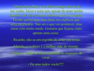 -"Outra noite Deus veio falar comigo através de um sonho. Disse a mim que, apesar de amar minha família e de ela me amar, teríamos que nos separar. Eu não queria isso, mas Deus me explicou que seria necessário. Não sei o que vai acontecer, mas estou com muito medo. Gostaria que ficasse claro apenas uma coisa:  - Ricardo, não se envergonhe de amar seu irmão. Mamãe, a senhora é a melhor mãe do mundo.  - Papai, o senhor de tanto trabalhar se esqueceu de viver. - Eu amo todos vocês!!!!   