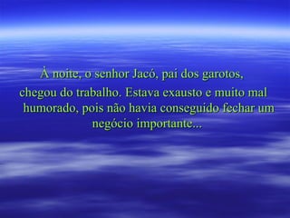 À noite, o senhor Jacó, pai dos garotos,  chegou do trabalho. Estava exausto e muito mal humorado, pois não havia conseguido fechar um negócio importante...  