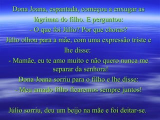 Dona Joana, espantada, começou a enxugar as lágrimas do filho. E perguntou: - O que foi Júlio? Por que choras? Júlio olhou para a mãe, com uma expressão triste e lhe disse:  - Mamãe, eu te amo muito e não quero nunca me separar da senhora!  Dona Joana sorriu para o filho e lhe disse: - Meu amado filho ficaremos sempre juntos! Júlio sorriu, deu um beijo na mãe e foi deitar-se.  