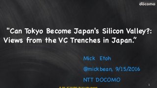 © 2016 NTT DOCOMO, INC. All rights reserved.
Mick Etoh
@mickbean, 9/15/2016
NTT DOCOMO
1
"Can Tokyo Become Japan's Silicon Valley?:
Views from the VC Trenches in Japan.”
 