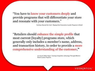 “ You have to  know your customers deeply  and provide programs that will differentiate your store and resonate with your customers.” “ Retailers should  enhance the simple profile  that most current [loyalty] programs store, which generally only includes a member’s name, address, and transaction history, in order to provide a  more comprehensive understanding of the customer .” An Oracle White Paper:  Gaining Competitive Advantage Through Effective Retail Loyalty Programs FairIsaac Beyond the Card:  Shaping Next Generation Loyalty Programs in Retail 