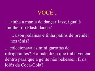 VOCÊ... ... tinha a mania de dançar Jazz, igual à mulher do Flash dance? ... usou polainas e tinha patins de prender nos tênis? ... colecionava as mini garrafas de refrigerantes? E a mãe dizia que tinha veneno dentro para que a gente não bebesse... E os ioiôs da Coca-Cola? 