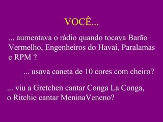 VOCÊ... ... aumentava o rádio quando tocava Barão Vermelho, Engenheiros do Havaí, Paralamas e RPM ? ... usava caneta de 10 cores com cheiro? ... viu a Gretchen cantar Conga La Conga, o Ritchie cantar MeninaVeneno? 