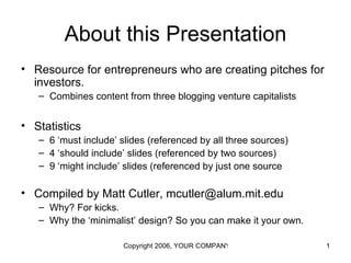 About this Presentation
• Resource for entrepreneurs who are creating pitches for
  investors.
   – Combines content from three blogging venture capitalists


• Statistics
   – 6 ‘must include’ slides (referenced by all three sources)
   – 4 ‘should include’ slides (referenced by two sources)
   – 9 ‘might include’ slides (referenced by just one source

• Compiled by Matt Cutler, mcutler@alum.mit.edu
   – Why? For kicks.
   – Why the ‘minimalist’ design? So you can make it your own.

                       Copyright 2006, YOUR COMPANY NAME HERE    1
 