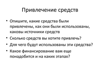Привлечение средств
• Опишите, какие средства были
  привлечены, как они были использованы,
  каковы источники средств
• Сколько средств вы хотите привлечь?
• Для чего будут использованы эти средства?
• Какое финансирование вам еще
  понадобится и на каких этапах?
 