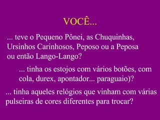 VOCÊ... ... teve o Pequeno Pônei, as Chuquinhas, Ursinhos Carinhosos, Peposo ou a Peposa ou então Lango-Lango? ... tinha os estojos com vários botões, com cola, durex, apontador... paraguaio)? ... tinha aqueles relógios que vinham com várias pulseiras de cores diferentes para trocar? 