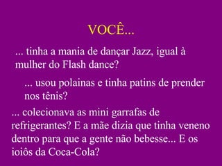 VOCÊ... ... tinha a mania de dançar Jazz, igual à mulher do Flash dance? ... usou polainas e tinha patins de prender nos tênis? ... colecionava as mini garrafas de refrigerantes? E a mãe dizia que tinha veneno dentro para que a gente não bebesse... E os ioiôs da Coca-Cola? 