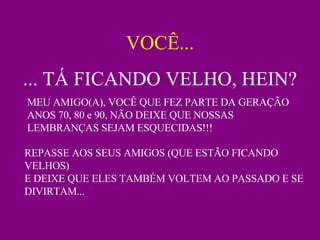 VOCÊ... ... TÁ FICANDO VELHO, HEIN? MEU AMIGO(A), VOCÊ QUE FEZ PARTE DA GERAÇÃO ANOS 70, 80 e 90, NÃO DEIXE QUE NOSSAS LEMBRANÇAS SEJAM ESQUECIDAS!!!  REPASSE AOS SEUS AMIGOS (QUE ESTÃO FICANDO VELHOS) E DEIXE QUE ELES TAMBÉM VOLTEM AO PASSADO E SE DIVIRTAM... 