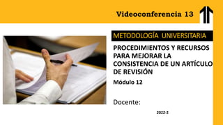 Videoconferencia 13
METODOLOGÍA UNIVERSITARIA
PROCEDIMIENTOS Y RECURSOS
PARA MEJORAR LA
CONSISTENCIA DE UN ARTÍCULO
DE REVISIÓN
Módulo 12
Docente:
2022-2
 