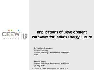 Implications of Development
Pathways for India’s Energy Future
© Council on Energy, Environment and Water, 2020
Dr Vaibhav Chaturvedi
Research Fellow
Council on Energy, Environment and Water
India
Weekly Meeting
Council on Energy, Environment and Water
30 July 2020
 