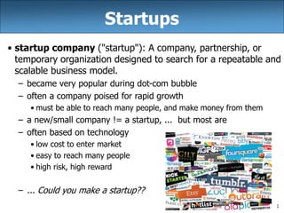 1
Startups
• startup company ("startup"): A company, partnership, or
temporary organization designed to search for a repeatable and
scalable business model.
– became very popular during dot-com bubble
– often a company poised for rapid growth
• must be able to reach many people, and make money from them
– a new/small company != a startup, ... but most are
– often based on technology
• low cost to enter market
• easy to reach many people
• high risk, high reward
– ... Could you make a startup??
 