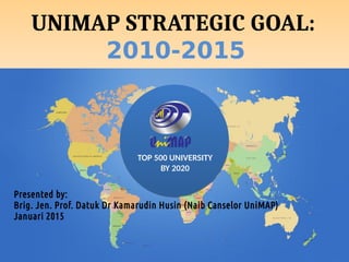 TOP 500 UNIVERSITY
BY 2020
UNIMAP STRATEGIC GOAL:
2010-2015
Presented by:
Brig. Jen. Prof. Datuk Dr Kamarudin Husin (Naib Canselor UniMAP)
Januari 2015
 