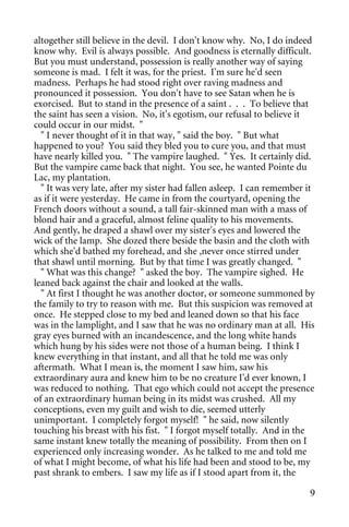 altogether still believe in the devil. I don't know why. No, I do indeed
know why. Evil is always possible. And goodness is eternally difficult.
But you must understand, possession is really another way of saying
someone is mad. I felt it was, for the priest. I'm sure he'd seen
madness. Perhaps he had stood right over raving madness and
pronounced it possession. You don't have to see Satan when he is
exorcised. But to stand in the presence of a saint . . . To believe that
the saint has seen a vision. No, it's egotism, our refusal to believe it
could occur in our midst. "
  " I never thought of it in that way, " said the boy. " But what
happened to you? You said they bled you to cure you, and that must
have nearly killed you. " The vampire laughed. " Yes. It certainly did.
But the vampire came back that night. You see, he wanted Pointe du
Lac, my plantation.
  " It was very late, after my sister had fallen asleep. I can remember it
as if it were yesterday. He came in from the courtyard, opening the
French doors without a sound, a tall fair-skinned man with a mass of
blond hair and a graceful, almost feline quality to his movements.
And gently, he draped a shawl over my sister's eyes and lowered the
wick of the lamp. She dozed there beside the basin and the cloth with
which she'd bathed my forehead, and she ,never once stirred under
that shawl until morning. But by that time I was greatly changed. "
  " What was this change? " asked the boy. The vampire sighed. He
leaned back against the chair and looked at the walls.
  " At first I thought he was another doctor, or someone summoned by
the family to try to reason with me. But this suspicion was removed at
once. He stepped close to my bed and leaned down so that his face
was in the lamplight, and I saw that he was no ordinary man at all. His
gray eyes burned with an incandescence, and the long white hands
which hung by his sides were not those of a human being. I think I
knew everything in that instant, and all that he told me was only
aftermath. What I mean is, the moment I saw him, saw his
extraordinary aura and knew him to be no creature I'd ever known, I
was reduced to nothing. That ego which could not accept the presence
of an extraordinary human being in its midst was crushed. All my
conceptions, even my guilt and wish to die, seemed utterly
unimportant. I completely forgot myself! " he said, now silently
touching his breast with his fist. " I forgot myself totally. And in the
same instant knew totally the meaning of possibility. From then on I
experienced only increasing wonder. As he talked to me and told me
of what I might become, of what his life had been and stood to be, my
past shrank to embers. I saw my life as if I stood apart from it, the

                                                                        9
 