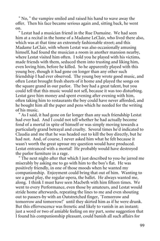 " No, " the vampire smiled and raised his hand to wave away the
offer. Then his face became serious again and, sitting back, he went
on.
  " Lestat had a musician friend in the Rue Dumaine. We had seen
him at a recital in the home of a Madame LeClair, who lived there also,
which was at that time an extremely fashionable street; and this
Madame LeClair, with whom Lestat was also occasionally amusing
himself, had found the musician a room in another mansion nearby,
where Lestat visited him often. I told you he played with his victims,
made friends with them, seduced them into trusting and liking him,
even loving him, before he killed. So he apparently played with this
young boy, though it had gone on longer than any other such
friendship I had ever observed. The young boy wrote good music, and
often Lestat brought fresh sheets of it home and played the songs on
the square grand in our parlor. The boy had a great talent, but you
could tell that this music would not sell, because it was too disturbing.
Lestat gave him money and spent evening after evening with him,
often taking him to restaurants the boy could have never afforded, and
he bought him all the paper and pens which he needed for the writing
of his music.
  " As I said, it had gone on far longer than any such friendship Lestat
had ever had. And I could not tell whether he had actually become
fond of a mortal in spite of himself or was simply moving towards a
particularly grand betrayal and cruelty. Several times he'd indicated to
Claudia and me that he was headed out to kill the boy directly, but he
had not. And, of course, I never asked him what he felt because it
wasn't worth the great uproar my question would have produced.
Lestat entranced with a mortal! He probably would have destroyed
the parlor furniture in a rage.
  " The next night-after that which I just described to you-he jarred me
miserably by asking me to go with him to the boy's flat. He was
positively friendly, in one of those moods when he wanted my
companionship. Enjoyment could bring that out of him. Wanting to
see a good play, the regular opera, the ballet. He always wanted me,
along. I think I must have seen Macbeth with him fifteen times. We
went to every Performance, even those by amateurs, and Lestat would
stride home afterwards, repeating the lines to me and even shouting
out to passers-by with an Outstretched finger, `Tomorrow and
tomorrow and tomorrow!' until they skirted him as if he were drunk.
But this effervescence was frenetic and likely to vanish in an instant;
just a word or two of amiable feeling on my part, some suggestion that
I found his companionship pleasant, could banish all such affairs for

                                                                      99
 