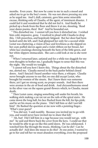 months. Even years. But now he came to me in such a mood and
asked me to go to the boy's room. He was not above pressing my arm
as he urged me. And I, dull, catatonic, gave him some miserable
excuse, thinking only of Claudia, of the agent, of imminent disaster. I
could feel it and wondered that he did not feel it. And finally he
picked up a book from the floor and threw it at me, shouting, `Read
your damn poems, then! Rot!' And he bounded out.
  " This disturbed me. I cannot tell you how it disturbed me. I wished
him cold, impassive, gone. I resolved to plead with Claudia to drop
this. I felt powerless, and hopelessly fatigued. But her door had been
locked until she left, and I had glimpsed her only for a second while
Lestat was chattering, a vision of lace and loveliness as she slipped on
her coat; puffed sleeves again and a violet ribbon on her breast, her
white lace stockings showing beneath the hem of the little gown, and
her white slippers immaculate. She cast a cold look at me as she went
out.
  " When I returned later, satiated and for a while too sluggish for my
own thoughts to bother me, I gradually began to sense that this was
the night. She would try tonight.
  " I cannot tell you how I knew this. Things about the flat disturbed
me, alerted me. Claudia moved in the back parlor behind closed
doors. And I fancied I heard another voice there, a whisper. Claudia
never brought anyone to our flat; no one did except Lestat, who
brought his women of the streets. But I knew there was someone
there, yet I got no strong scent, no proper sounds. And then there
were aromas in the air of food and drink. And chrysanthemums stood
in the silver vase on the square grand-flowers which, to Claudia, meant
death.
  " Then Lestat came, singing something soft under his breath, his
walking stick making a rat-tat-tat on the rails of the spiral stairs. He
came down the long hall, his face flushed from the kill, his lips pink;
and he set his music on the piano. `Did I kill him or did I not kill
him!' He Bashed the question at me now with a pointing finger.-
`What's your guess?'
  " 'You did not,' I said numbly. Because you invited me to go with
you, and would never have invited me to share that kill.'
  " `Ah, but! Did I kill him in a rage because you would not go. with
me!' he said and threw back the cover from the keys. I could see that
he would be able to go on like this until dawn. He was exhilarated. I
watched him flip through the music, thinking, Can he die? Can he
actually die? And does she mean to do this? At one point, I wanted to
go to her and tell her we must abandon everything, even the proposed

                                                                    100
 
