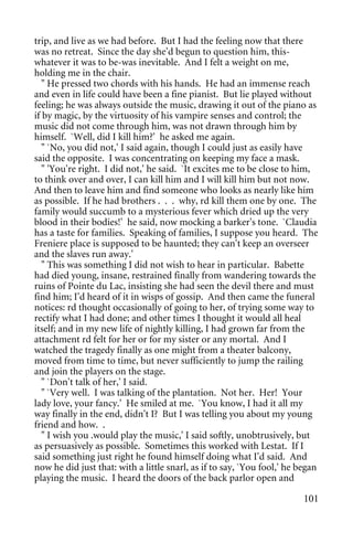 trip, and live as we had before. But I had the feeling now that there
was no retreat. Since the day she'd begun to question him, this-
whatever it was to be-was inevitable. And I felt a weight on me,
holding me in the chair.
   " He pressed two chords with his hands. He had an immense reach
and even in life could have been a fine pianist. But lie played without
feeling; he was always outside the music, drawing it out of the piano as
if by magic, by the virtuosity of his vampire senses and control; the
music did not come through him, was not drawn through him by
himself. `Well, did I kill him?' he asked me again.
   " `No, you did not,' I said again, though I could just as easily have
said the opposite. I was concentrating on keeping my face a mask.
   " 'You're right. I did not,' he said. `It excites me to be close to him,
to think over and over, I can kill him and I will kill him but not now.
And then to leave him and find someone who looks as nearly like him
as possible. If he had brothers . . . why, rd kill them one by one. The
family would succumb to a mysterious fever which dried up the very
blood in their bodies!' he said, now mocking a barker's tone. `Claudia
has a taste for families. Speaking of families, I suppose you heard. The
Freniere place is supposed to be haunted; they can't keep an overseer
and the slaves run away.'
   " This was something I did not wish to hear in particular. Babette
had died young, insane, restrained finally from wandering towards the
ruins of Pointe du Lac, insisting she had seen the devil there and must
find him; I'd heard of it in wisps of gossip. And then came the funeral
notices: rd thought occasionally of going to her, of trying some way to
rectify what I had done; and other times I thought it would all heal
itself; and in my new life of nightly killing, I had grown far from the
attachment rd felt for her or for my sister or any mortal. And I
watched the tragedy finally as one might from a theater balcony,
moved from time to time, but never sufficiently to jump the railing
and join the players on the stage.
   " `Don't talk of her,' I said.
   " `Very well. I was talking of the plantation. Not her. Her! Your
lady love, your fancy.' He smiled at me. `You know, I had it all my
way finally in the end, didn't I? But I was telling you about my young
friend and how. .
   " I wish you .would play the music,' I said softly, unobtrusively, but
as persuasively as possible. Sometimes this worked with Lestat. If I
said something just right he found himself doing what I'd said. And
now he did just that: with a little snarl, as if to say, `You fool,' he began
playing the music. I heard the doors of the back parlor open and

                                                                         101
 