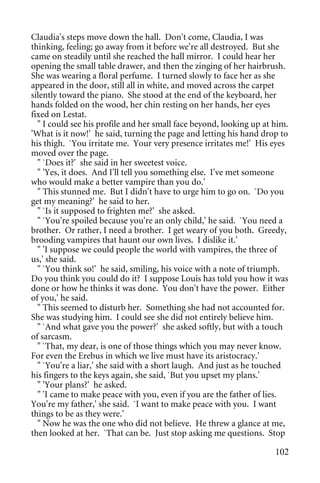 Claudia's steps move down the hall. Don't come, Claudia, I was
thinking, feeling; go away from it before we're all destroyed. But she
came on steadily until she reached the hall mirror. I could hear her
opening the small table drawer, and then the zinging of her hairbrush.
She was wearing a floral perfume. I turned slowly to face her as she
appeared in the door, still all in white, and moved across the carpet
silently toward the piano. She stood at the end of the keyboard, her
hands folded on the wood, her chin resting on her hands, her eyes
fixed on Lestat.
  " I could see his profile and her small face beyond, looking up at him.
'What is it now!' he said, turning the page and letting his hand drop to
his thigh. `You irritate me. Your very presence irritates me!' His eyes
moved over the page.
  " `Does it?' she said in her sweetest voice.
  " 'Yes, it does. And I'll tell you something else. I've met someone
who would make a better vampire than you do.'
  " This stunned me. But I didn't have to urge him to go on. `Do you
get my meaning?' he said to her.
  " `Is it supposed to frighten me?' she asked.
  " `You're spoiled because you're an only child,' he said. `You need a
brother. Or rather, I need a brother. I get weary of you both. Greedy,
brooding vampires that haunt our own lives. I dislike it.'
  " 'I suppose we could people the world with vampires, the three of
us,' she said.
  " `You think so!' he said, smiling, his voice with a note of triumph.
Do you think you could do it? I suppose Louis has told you how it was
done or how he thinks it was done. You don't have the power. Either
of you,' he said.
  " This seemed to disturb her. Something she had not accounted for.
She was studying him. I could see she did not entirely believe him.
  " `And what gave you the power?' she asked softly, but with a touch
of sarcasm.
  " `That, my dear, is one of those things which you may never know.
For even the Erebus in which we live must have its aristocracy.'
  " `You're a liar,' she said with a short laugh. And just as he touched
his fingers to the keys again, she said, `But you upset my plans.'
  " 'Your plans?' he asked.
  " 'I came to make peace with you, even if you are the father of lies.
You're my father,' she said. `I want to make peace with you. I want
things to be as they were.'
  " Now he was the one who did not believe. He threw a glance at me,
then looked at her. `That can be. Just stop asking me questions. Stop

                                                                     102
 