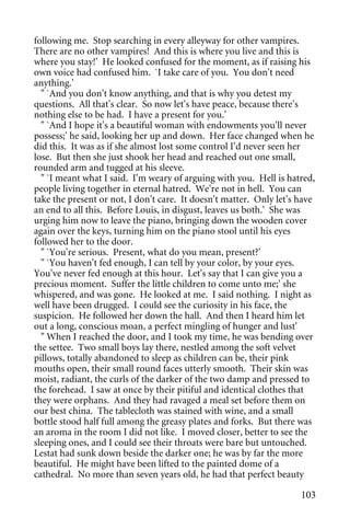 following me. Stop searching in every alleyway for other vampires.
There are no other vampires! And this is where you live and this is
where you stay!' He looked confused for the moment, as if raising his
own voice had confused him. `I take care of you. You don't need
anything.'
  " `And you don't know anything, and that is why you detest my
questions. All that's clear. So now let's have peace, because there's
nothing else to be had. I have a present for you.'
  " `And I hope it's a beautiful woman with endowments you'll never
possess;' he said, looking her up and down. Her face changed when he
did this. It was as if she almost lost some control I'd never seen her
lose. But then she just shook her head and reached out one small,
rounded arm and tugged at his sleeve.
  " `I meant what I said. I'm weary of arguing with you. Hell is hatred,
people living together in eternal hatred. We're not in hell. You can
take the present or not, I don't care. It doesn't matter. Only let's have
an end to all this. Before Louis, in disgust, leaves us both.' She was
urging him now to leave the piano, bringing down the wooden cover
again over the keys, turning him on the piano stool until his eyes
followed her to the door.
  " `You're serious. Present, what do you mean, present?'
  " `You haven't fed enough, I can tell by your color, by your eyes.
You've never fed enough at this hour. Let's say that I can give you a
precious moment. Suffer the little children to come unto me;' she
whispered, and was gone. He looked at me. I said nothing. I night as
well have been drugged. I could see the curiosity in his face, the
suspicion. He followed her down the hall. And then I heard him let
out a long, conscious moan, a perfect mingling of hunger and lust'
  " When I reached the door, and I took my time, he was bending over
the settee. Two small boys lay there, nestled among the soft velvet
pillows, totally abandoned to sleep as children can be, their pink
mouths open, their small round faces utterly smooth. Their skin was
moist, radiant, the curls of the darker of the two damp and pressed to
the forehead. I saw at once by their pitiful and identical clothes that
they were orphans. And they had ravaged a meal set before them on
our best china. The tablecloth was stained with wine, and a small
bottle stood half full among the greasy plates and forks. But there was
an aroma in the room I did not like. I moved closer, better to see the
sleeping ones, and I could see their throats were bare but untouched.
Lestat had sunk down beside the darker one; he was by far the more
beautiful. He might have been lifted to the painted dome of a
cathedral. No more than seven years old, he had that perfect beauty

                                                                     103
 