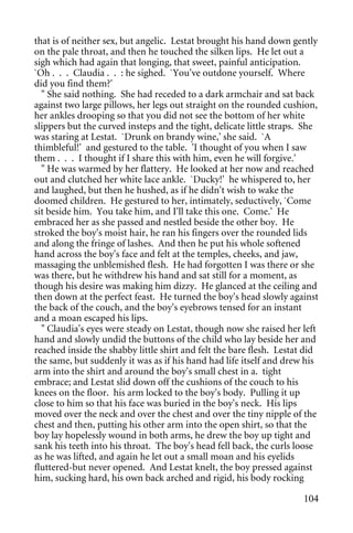 that is of neither sex, but angelic. Lestat brought his hand down gently
on the pale throat, and then he touched the silken lips. He let out a
sigh which had again that longing, that sweet, painful anticipation.
`Oh . . . Claudia . . : he sighed. `You've outdone yourself. Where
did you find them?'
  " She said nothing. She had receded to a dark armchair and sat back
against two large pillows, her legs out straight on the rounded cushion,
her ankles drooping so that you did not see the bottom of her white
slippers but the curved insteps and the tight, delicate little straps. She
was staring at Lestat. `Drunk on brandy wine,' she said. `A
thimbleful!' and gestured to the table. 'I thought of you when I saw
them . . . I thought if I share this with him, even he will forgive.'
  " He was warmed by her flattery. He looked at her now and reached
out and clutched her white lace ankle. `Ducky!' he whispered to, her
and laughed, but then he hushed, as if he didn't wish to wake the
doomed children. He gestured to her, intimately, seductively, `Come
sit beside him. You take him, and I'll take this one. Come.' He
embraced her as she passed and nestled beside the other boy. He
stroked the boy's moist hair, he ran his fingers over the rounded lids
and along the fringe of lashes. And then he put his whole softened
hand across the boy's face and felt at the temples, cheeks, and jaw,
massaging the unblemished flesh. He had forgotten I was there or she
was there, but he withdrew his hand and sat still for a moment, as
though his desire was making him dizzy. He glanced at the ceiling and
then down at the perfect feast. He turned the boy's head slowly against
the back of the couch, and the boy's eyebrows tensed for an instant
and a moan escaped his lips.
  " Claudia's eyes were steady on Lestat, though now she raised her left
hand and slowly undid the buttons of the child who lay beside her and
reached inside the shabby little shirt and felt the bare flesh. Lestat did
the same, but suddenly it was as if his hand had life itself and drew his
arm into the shirt and around the boy's small chest in a. tight
embrace; and Lestat slid down off the cushions of the couch to his
knees on the floor. his arm locked to the boy's body. Pulling it up
close to him so that his face was buried in the boy's neck. His lips
moved over the neck and over the chest and over the tiny nipple of the
chest and then, putting his other arm into the open shirt, so that the
boy lay hopelessly wound in both arms, he drew the boy up tight and
sank his teeth into his throat. The boy's head fell back, the curls loose
as he was lifted, and again he let out a small moan and his eyelids
fluttered-but never opened. And Lestat knelt, the boy pressed against
him, sucking hard, his own back arched and rigid, his body rocking

                                                                      104
 