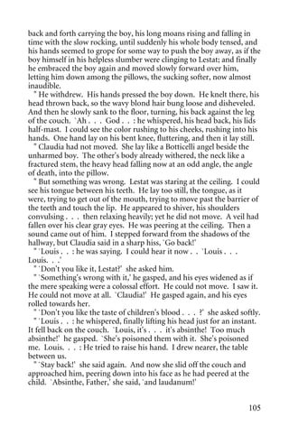back and forth carrying the boy, his long moans rising and falling in
time with the slow rocking, until suddenly his whole body tensed, and
his hands seemed to grope for some way to push the boy away, as if the
boy himself in his helpless slumber were clinging to Lestat; and finally
he embraced the boy again and moved slowly forward over him,
letting him down among the pillows, the sucking softer, now almost
inaudible.
  " He withdrew. His hands pressed the boy down. He knelt there, his
head thrown back, so the wavy blond hair bung loose and disheveled.
And then he slowly sank to the floor, turning, his back against the leg
of the couch. `Ah . . . God . . : he whispered, his head back, his lids
half-mast. I could see the color rushing to his cheeks, rushing into his
hands. One hand lay on his bent knee, fluttering, and then it lay still.
  " Claudia had not moved. She lay like a Botticelli angel beside the
unharmed boy. The other's body already withered, the neck like a
fractured stem, the heavy head falling now at an odd angle, the angle
of death, into the pillow.
  " But something was wrong. Lestat was staring at the ceiling. I could
see his tongue between his teeth. He lay too still, the tongue, as it
were, trying to get out of the mouth, trying to move past the barrier of
the teeth and touch the lip. He appeared to shiver, his shoulders
convulsing . . . then relaxing heavily; yet he did not move. A veil had
fallen over his clear gray eyes. He was peering at the ceiling. Then a
sound came out of him. I stepped forward from the shadows of the
hallway, but Claudia said in a sharp hiss, `Go back!'
  " `Louis . . : he was saying. I could hear it now . . `Louis . . .
Louis. . .'
  " `Don't you like it, Lestat?' she asked him.
  " `Something's wrong with it,' he gasped, and his eyes widened as if
the mere speaking were a colossal effort. He could not move. I saw it.
He could not move at all. `Claudia!' He gasped again, and his eyes
rolled towards her.
  " `Don't you like the taste of children's blood . . . ?' she asked softly.
  " `Louis . . : he whispered, finally lifting his head just for an instant.
It fell back on the couch. `Louis, it's . . . it's absinthe! Too much
absinthe!' he gasped. `She's poisoned them with it. She's poisoned
me. Louis. . . : He tried to raise his hand. I drew nearer, the table
between us.
  " `Stay back!' she said again. And now she slid off the couch and
approached him, peering down into his face as he had peered at the
child. `Absinthe, Father,' she said, `and laudanum!'


                                                                        105
 