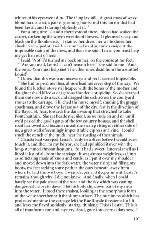 whites of his eyes went dim. The thing lay still. A great mass of wavy
blond hair, a coat, a pair of gleaming boots; and this horror that had
been Lestat, and I staring helplessly at it. "
   " For a long time, Claudia merely stood there. Blood had soaked the
carpet, darkening the woven wreaths of flowers. It gleamed sticky and
black on the floorboards. It stained her dress, her white shoes, her
cheek. She wiped at it with a crumpled napkin, took a swipe at the
impossible stains of the dress, and then she said, `Louis, you must help
me get him out of here!'
   " I said, `Not' I'd turned my back on her, on the corpse at her feet.
   " `Are you mad, Louis? It can't remain here!' she said to me. `And
the boys. You must help met The other one's dead from the absinthe!
Louis!'
   " I knew that this was true, necessary; and yet it seemed impossible.
   " She had to prod me then, almost lead me every step of the way. We
found the kitchen stove still heaped with the bones of the mother and
daughter she'd killed-a dangerous blunder, a stupidity. So she scraped
them out now into a sack and dragged the sack across the courtyard
stones to the carriage. I hitched the horse myself, shushing the groggy
coachman, and drove the hearse out of the city, fast in the direction of
the Bayou St. Jean, towards the dark swamp that stretched to Lake
Pontchartrain. She sat beside me, silent, as we rode on and on until
we'd passed the gas-lit gates of the few country houses, and the shell
road narrowed and became rutted, the swamp rising on either side of
us, a great wall of seemingly impenetrable cypress and vine. I could
smell the stench of the muck, hear the rustling of the animals.
   " Claudia had wrapped Lestat's, body in a sheet before I would even
touch it, and then, to my horror, she had sprinkled it over with the
long-stemmed chrysanthemums. So it had a sweet, funereal smell as I
lifted it last of all from the carriage. It was almost weightless, as limp
as something made of knots and cords, as I put it over my shoulder
and moved down into the dark water, the water rising and filling my
boots, my feet seeking some path in the ooze beneath, away from
where I'd laid the two boys. I went deeper and deeper in with Lestat's
remains, though why, I did not know. And finally, when I could
barely see the pale space of the road and the sky which was coming
dangerously close to dawn, I let his body slip down out of my arms
into the water. I stood there shaken, looking at the amorphous form
of the white sheet beneath the slimy surface. The numbness which had
protected me since the carriage left the Rue Royale threatened to lift
and leave me flayed suddenly, staring, thinking: This is Lestat. This is
all of transformation and mystery, dead, gone into eternal darkness. I

                                                                      107
 
