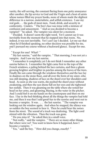 vanity, the self-serving, the constant fleeing from one petty annoyance
after another, the lip service to God and the Virgin and a host of saints
whose names filled my prayer books, none of whom made the slightest
difference in a narrow, materialistic, and selfish existence. I saw my
real gods . . the gods of most men. Food, drink, and security in
conformity. Cinders. " The boy's face was tense with a mixture of
confusion and amazement. " And so you decided to become a
vampire? " he asked. The vampire was silent for a moment.
  " Decided. It doesn't seem the right word. Yet I cannot say it was
inevitable from the moment that he stepped into that room. No,
indeed, it was not inevitable. Yet I can't say I decided. Let me say that
when he'd finished speaking, no other decision was possible for me,
and I pursued my course without a backward glance. Except for one.
"
  " Except for one? What? "
  " My last sunrise, " said the vampire. " That morning, I was not yet a
vampire. And I saw my last sunrise.
  " I remember it completely; yet I do not think I remember any other
sunrise before it. I remember the light came first to the tops of the
French windows, a paling behind the lace curtains, and then a gleam
growing brighter and brighter in patches among the leaves of the trees.
Finally the sun came through the windows themselves and the lace lay
in shadows on the stone floor, and all over the form of my sister, who
was still sleeping, shadows of lace on the shawl over her shoulders and
head. As soon as she was warm, she pushed the shawl away without
awakening, and then the sun shone full on her eyes and she tightened
her eyelids. Then it was gleaming on the table where she rested her
head on her arms, and gleaming, blazing, in the water in the pitcher.
And I could feel it on my hands on the counterpane and then on my
face. I lay in the bed thinking about all the things the vampire had told
me, and then it was that I said good-bye to the sunrise and went out to
become a vampire. It was . . . the last sunrise. " The vampire was
looking out the window again. And when he stopped, the silence was
so sudden the boy seemed to hear it. Then he could hear the noises
from the street. The sound of a truck was deafening. The light cord
stirred with the vibration. Then the truck was gone.
  " Do you miss it? " he asked then in a small voice.
  " Not really, " said the vampire. " There are so many other things.
But where were we? You want to know how it happened, how I
became a vampire. "
  " Yes, " said the boy. " How did you change, exactly? "


                                                                      10
 