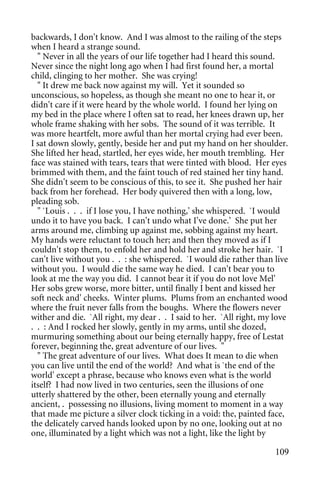 backwards, I don't know. And I was almost to the railing of the steps
when I heard a strange sound.
  " Never in all the years of our life together had I heard this sound.
Never since the night long ago when I had first found her, a mortal
child, clinging to her mother. She was crying!
  " It drew me back now against my will. Yet it sounded so
unconscious, so hopeless, as though she meant no one to hear it, or
didn't care if it were heard by the whole world. I found her lying on
my bed in the place where I often sat to read, her knees drawn up, her
whole frame shaking with her sobs. The sound of it was terrible. It
was more heartfelt, more awful than her mortal crying had ever been.
I sat down slowly, gently, beside her and put my hand on her shoulder.
She lifted her head, startled, her eyes wide, her mouth trembling. Her
face was stained with tears, tears that were tinted with blood. Her eyes
brimmed with them, and the faint touch of red stained her tiny hand.
She didn't seem to be conscious of this, to see it. She pushed her hair
back from her forehead. Her body quivered then with a long, low,
pleading sob.
  " `Louis . . . if I lose you, I have nothing,' she whispered. `I would
undo it to have you back. I can't undo what I've done.' She put her
arms around me, climbing up against me, sobbing against my heart.
My hands were reluctant to touch her; and then they moved as if I
couldn't stop them, to enfold her and hold her and stroke her hair. `I
can't live without you . . : she whispered. `I would die rather than live
without you. I would die the same way he died. I can't bear you to
look at me the way you did. I cannot bear it if you do not love Mel'
Her sobs grew worse, more bitter, until finally I bent and kissed her
soft neck and' cheeks. Winter plums. Plums from an enchanted wood
where the fruit never falls from the boughs. Where the flowers never
wither and die. `All right, my dear . . I said to her. `All right, my love
. . : And I rocked her slowly, gently in my arms, until she dozed,
murmuring something about our being eternally happy, free of Lestat
forever, beginning the, great adventure of our lives. "
  " The great adventure of our lives. What does It mean to die when
you can live until the end of the world? And what is `the end of the
world' except a phrase, because who knows even what is the world
itself? I had now lived in two centuries, seen the illusions of one
utterly shattered by the other, been eternally young and eternally
ancient, . possessing no illusions, living moment to moment in a way
that made me picture a silver clock ticking in a void: the, painted face,
the delicately carved hands looked upon by no one, looking out at no
one, illuminated by a light which was not a light, like the light by

                                                                      109
 