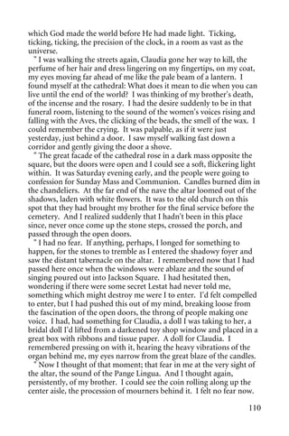 which God made the world before He had made light. Ticking,
ticking, ticking, the precision of the clock, in a room as vast as the
universe.
  " I was walking the streets again, Claudia gone her way to kill, the
perfume of her hair and dress lingering on my fingertips, on my coat,
my eyes moving far ahead of me like the pale beam of a lantern. I
found myself at the cathedral: What does it mean to die when you can
live until the end of the world? I was thinking of my brother's death,
of the incense and the rosary. I had the desire suddenly to be in that
funeral room, listening to the sound of the women's voices rising and
falling with the Aves, the clicking of the beads, the smell of the wax. I
could remember the crying. It was palpable, as if it were just
yesterday, just behind a door. I saw myself walking fast down a
corridor and gently giving the door a shove.
  " The great facade of the cathedral rose in a dark mass opposite the
square, but the doors were open and I could see a soft, flickering light
within. It was Saturday evening early, and the people were going to
confession for Sunday Mass and Communion. Candles burned dim in
the chandeliers. At the far end of the nave the altar loomed out of the
shadows, laden with white flowers. It was to the old church on this
spot that they had brought my brother for the final service before the
cemetery. And I realized suddenly that I hadn't been in this place
since, never once come up the stone steps, crossed the porch, and
passed through the open doors.
  " I had no fear. If anything, perhaps, I longed for something to
happen, for the stones to tremble as I entered the shadowy foyer and
saw the distant tabernacle on the altar. I remembered now that I had
passed here once when the windows were ablaze and the sound of
singing poured out into Jackson Square. I had hesitated then,
wondering if there were some secret Lestat had never told me,
something which might destroy me were I to enter. I'd felt compelled
to enter, but I had pushed this out of my mind, breaking loose from
the fascination of the open doors, the throng of people making one
voice. I had, had something for Claudia, a doll I was taking to her, a
bridal doll I'd lifted from a darkened toy shop window and placed in a
great box with ribbons and tissue paper. A doll for Claudia. I
remembered pressing on with it, hearing the heavy vibrations of the
organ behind me, my eyes narrow from the great blaze of the candles.
  " Now I thought of that moment; that fear in me at the very sight of
the altar, the sound of the Pange Lingua. And I thought again,
persistently, of my brother. I could see the coin rolling along up the
center aisle, the procession of mourners behind it. I felt no fear now.

                                                                     110
 