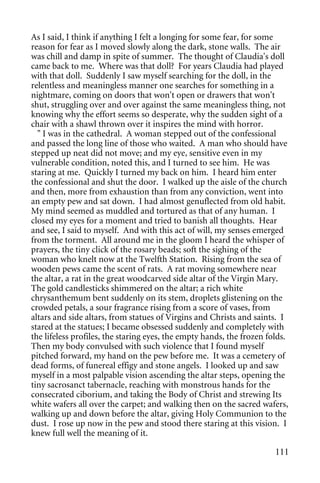 As I said, I think if anything I felt a longing for some fear, for some
reason for fear as I moved slowly along the dark, stone walls. The air
was chill and damp in spite of summer. The thought of Claudia's doll
came back to me. Where was that doll? For years Claudia had played
with that doll. Suddenly I saw myself searching for the doll, in the
relentless and meaningless manner one searches for something in a
nightmare, coming on doors that won't open or drawers that won't
shut, struggling over and over against the same meaningless thing, not
knowing why the effort seems so desperate, why the sudden sight of a
chair with a shawl thrown over it inspires the mind with horror.
  " I was in the cathedral. A woman stepped out of the confessional
and passed the long line of those who waited. A man who should have
stepped up neat did not move; and my eye, sensitive even in my
vulnerable condition, noted this, and I turned to see him. He was
staring at me. Quickly I turned my back on him. I heard him enter
the confessional and shut the door. I walked up the aisle of the church
and then, more from exhaustion than from any conviction, went into
an empty pew and sat down. I had almost genuflected from old habit.
My mind seemed as muddled and tortured as that of any human. I
closed my eyes for a moment and tried to banish all thoughts. Hear
and see, I said to myself. And with this act of will, my senses emerged
from the torment. All around me in the gloom I heard the whisper of
prayers, the tiny click of the rosary beads; soft the sighing of the
woman who knelt now at the Twelfth Station. Rising from the sea of
wooden pews came the scent of rats. A rat moving somewhere near
the altar, a rat in the great woodcarved side altar of the Virgin Mary.
The gold candlesticks shimmered on the altar; a rich white
chrysanthemum bent suddenly on its stem, droplets glistening on the
crowded petals, a sour fragrance rising from a score of vases, from
altars and side altars, from statues of Virgins and Christs and saints. I
stared at the statues; I became obsessed suddenly and completely with
the lifeless profiles, the staring eyes, the empty hands, the frozen folds.
Then my body convulsed with such violence that I found myself
pitched forward, my hand on the pew before me. It was a cemetery of
dead forms, of funereal effigy and stone angels. I looked up and saw
myself in a most palpable vision ascending the altar steps, opening the
tiny sacrosanct tabernacle, reaching with monstrous hands for the
consecrated ciborium, and taking the Body of Christ and strewing Its
white wafers all over the carpet; and walking then on the sacred wafers,
walking up and down before the altar, giving Holy Communion to the
dust. I rose up now in the pew and stood there staring at this vision. I
knew full well the meaning of it.

                                                                       111
 
