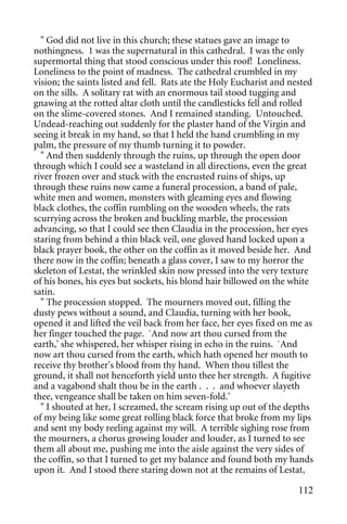 " God did not live in this church; these statues gave an image to
nothingness. 1 was the supernatural in this cathedral. I was the only
supermortal thing that stood conscious under this roof! Loneliness.
Loneliness to the point of madness. The cathedral crumbled in my
vision; the saints listed and fell. Rats ate the Holy Eucharist and nested
on the sills. A solitary rat with an enormous tail stood tugging and
gnawing at the rotted altar cloth until the candlesticks fell and rolled
on the slime-covered stones. And I remained standing. Untouched.
Undead-reaching out suddenly for the plaster hand of the Virgin and
seeing it break in my hand, so that I held the hand crumbling in my
palm, the pressure of my thumb turning it to powder.
  " And then suddenly through the ruins, up through the open door
through which I could see a wasteland in all directions, even the great
river frozen over and stuck with the encrusted ruins of ships, up
through these ruins now came a funeral procession, a band of pale,
white men and women, monsters with gleaming eyes and flowing
black clothes, the coffin rumbling on the wooden wheels, the rats
scurrying across the broken and buckling marble, the procession
advancing, so that I could see then Claudia in the procession, her eyes
staring from behind a thin black veil, one gloved hand locked upon a
black prayer book, the other on the coffin as it moved beside her. And
there now in the coffin; beneath a glass cover, I saw to my horror the
skeleton of Lestat, the wrinkled skin now pressed into the very texture
of his bones, his eyes but sockets, his blond hair billowed on the white
satin.
  " The procession stopped. The mourners moved out, filling the
dusty pews without a sound, and Claudia, turning with her book,
opened it and lifted the veil back from her face, her eyes fixed on me as
her finger touched the page. `And now art thou cursed from the
earth,' she whispered, her whisper rising in echo in the ruins. `And
now art thou cursed from the earth, which hath opened her mouth to
receive thy brother's blood from thy hand. When thou tillest the
ground, it shall not henceforth yield unto thee her strength. A fugitive
and a vagabond shalt thou be in the earth . . . and whoever slayeth
thee, vengeance shall be taken on him seven-fold.'
  " I shouted at her, I screamed, the scream rising up out of the depths
of my being like some great rolling black force that broke from my lips
and sent my body reeling against my will. A terrible sighing rose from
the mourners, a chorus growing louder and louder, as I turned to see
them all about me, pushing me into the aisle against the very sides of
the coffin, so that I turned to get my balance and found both my hands
upon it. And I stood there staring down not at the remains of Lestat,

                                                                      112
 