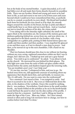 but at the body of my mortal brother. A quiet descended, as if a veil
had fallen over all and made their forms dissolve beneath its soundless
folds. There was my brother, blond and young and sweet as he had
been in life, as real and warm to me now as he'd been years and years
beyond which I could never have remembered him thus, so perfectly
was he re-created, so perfectly in every detail. His blond hair brushed
back from his forehead, his eyes closed as if he slept, his smooth
fingers around the crucifix on his breast, his lips so pink and silken I
could hardly bear to see them and not touch them. And as I reached
out just to touch the softness of his skin, the vision ended.
   " I was sitting still in the Saturday night cathedral, the smell of the
tapers thick in the motionless air, the woman of the stations gone and
darkness gathering behind me, across from me, and now above me. A
boy appeared in the black cassock of a lay brother, with a long
extinguisher on a golden pole, putting its little funnel down upon one
candle and then another and then another. I was stupefied He glanced
at me and then away, as if not to disturb a man deep in prayer. And
then, as he moved on up to the next chandelier, I felt a hand on my
shoulder.
   " That two humans should pass this close to me without my hearing,
without my even caring, registered somewhere within me that I was in
danger, but I did not care. I looked up now and saw a gray-haired
priest. `You wish to go to confession?' he asked. 'I was about to lock
up the church.' He narrowed his eyes behind his thick glasses. The
only light now came from the racks of little red-glass candles which
burned before the saints; and shadows leaped upon the towering walls.
`You are troubled, aren't you? Can I help you?'
   " `It's too late, too late,' I whispered to him, and rose to go. He
backed away from me, still apparently unaware of anything about my
appearance that should alarm him, and said kindly, to reassure me,
`No, it's still early. Do you want to come into the confessional?'
   " For a moment I just stared at him. I was tempted to smile. And
then it occurred to me to do it. But even as I followed him down the
aisle, in the shadows of the vestibule, I knew this would be nothing,
that it. was madness. Nevertheless, I knelt down in the small wooden
booth,. my hands folded on the priedieu as he sat in the booth beside
it and slid back the panel to show me the dim outline of his profile. I
stared at him for a moment. And then I said it, lifting my hand to
make the Sign of the Cross. `Bless me, father,. for I have sinned,
sinned so often and so long I do not know how to change, nor how to
confess before God what I've done.'


                                                                      113
 