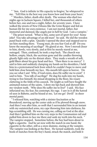 " ' Son. God is infinite in His capacity to forgive,' he whispered to
me. `Tell Him in the best way you know how and from your heart.'
  " `Murders, father, death after death. The woman who died two
nights ago in Jackson Square, I killed her, and thousands of others
before her, one and two a night, father, for seventy years. I have
walked the streets of New Orleans like the Grim Reaper and fed on
human life for my own existence. I am not mortal, father, but
immortal and damned, like angels put in hell by God. I am a vampire.'
  " The priest turned. 'What is this, some sort of sport for you? Some
joke? You take advantage of an old man!' he said. He slid the wooden
panel back with a splat. Quickly I opened the door and stepped out to
see him standing there. `Young man, do you fear God at all? Do you
know the meaning of sacrilege?' He glared at me. Now I moved closer
to him, slowly, very slowly, and at first he merely stared at me,
outraged. Then, confused, he took a step back. The church was
hollow, empty, black, the sacristan gone and the candles throwing
ghastly fight only on the distant altars. They made a wreath of soft,
gold fibers about his gray head and face. 'Then there is no mercy!' I
said to him and suddenly clamping my hands on his shoulders, I held
him in a preternatural lock from which he couldn't hope to move and
held him close beneath my face. His mouth fell open in horror. `Do
you see what I am! Why, if God exists, does He suffer me to exist!' I
said to him. `You talk of sacrilege!' He dug his nails into my hands,
trying to free himself, his missal dropping to the floor, his rosary
clattering in the folds of his cassock. He might as well have fought the
animated statues of the saints. I drew my lips back and showed him
my virulent teeth. `Why does He suffer me to live?' I said. His face
infuriated me, his fear, his contempt, his rage. I saw in it all the hatred
rd seen in Babette, and he hissed at me, `Let me go! Devil!' in sheer
mortal panic.
  " I released him, watching with a sinister fascination as he
floundered, moving up the center aisle as if he plowed through snow.
And then I was after him, so swift that I surrounded him in an instant
with my outstretched arms, my cape throwing him into darkness, his
legs scrambling still. He was cursing me, calling on God at the altar.
And then I grabbed him on the very steps to the Communion rail and
pulled him down to face me there and sank my teeth into his neck. "
The vampire stopped. Sometime before, the boy had been about to
light a cigarette. And he sat now with the match in one hand, the
cigarette in the other, still as a store dummy, staring at the vampire.
The vampire was looking at the floor. He turned suddenly, took the
book of matches from the boy's hand, struck the match, and held it

                                                                       114
 